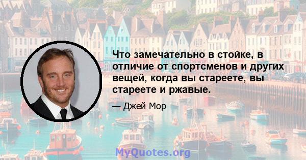 Что замечательно в стойке, в отличие от спортсменов и других вещей, когда вы стареете, вы стареете и ржавые.