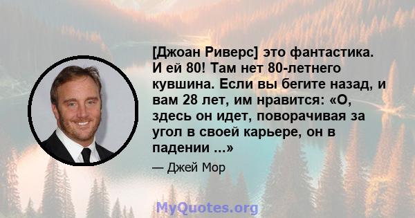 [Джоан Риверс] это фантастика. И ей 80! Там нет 80-летнего кувшина. Если вы бегите назад, и вам 28 лет, им нравится: «О, здесь он идет, поворачивая за угол в своей карьере, он в падении ...»