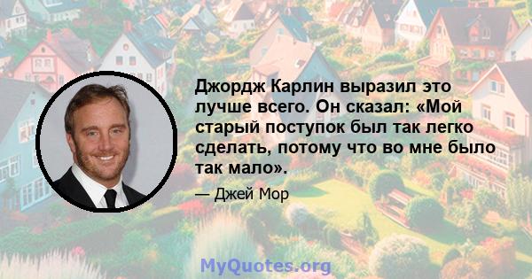 Джордж Карлин выразил это лучше всего. Он сказал: «Мой старый поступок был так легко сделать, потому что во мне было так мало».