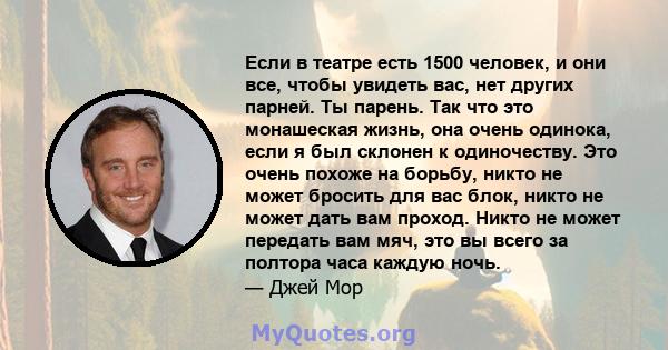 Если в театре есть 1500 человек, и они все, чтобы увидеть вас, нет других парней. Ты парень. Так что это монашеская жизнь, она очень одинока, если я был склонен к одиночеству. Это очень похоже на борьбу, никто не может