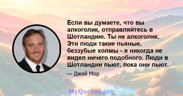 Если вы думаете, что вы алкоголик, отправляйтесь в Шотландию. Ты не алкоголик. Эти люди такие пьяные, беззубые холмы - я никогда не видел ничего подобного. Люди в Шотландии пьют, пока они пьют.