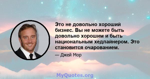 Это не довольно хороший бизнес. Вы не можете быть довольно хорошим и быть национальным хедлайнером. Это становится очарованием.