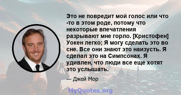 Это не повредит мой голос или что -то в этом роде, потому что некоторые впечатления разрывают мне горло. [Кристофен] Уокен легко; Я могу сделать это во сне. Все они знают это наизусть. Я сделал это на Симпсонах. Я