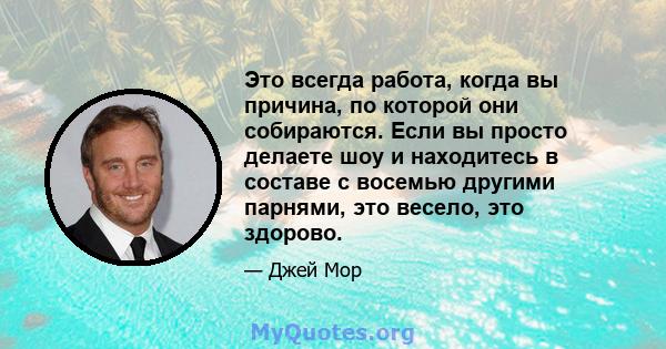 Это всегда работа, когда вы причина, по которой они собираются. Если вы просто делаете шоу и находитесь в составе с восемью другими парнями, это весело, это здорово.