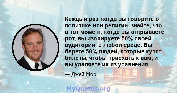 Каждый раз, когда вы говорите о политике или религии, знайте, что в тот момент, когда вы открываете рот, вы изолируете 50% своей аудитории, в любой среде. Вы берете 50% людей, которые купят билеты, чтобы приехать к вам, 