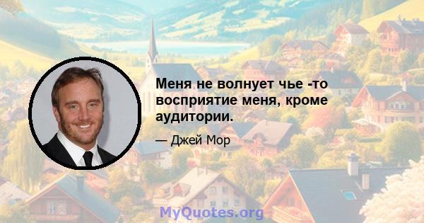 Меня не волнует чье -то восприятие меня, кроме аудитории.