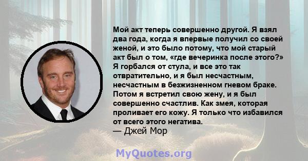 Мой акт теперь совершенно другой. Я взял два года, когда я впервые получил со своей женой, и это было потому, что мой старый акт был о том, «где вечеринка после этого?» Я горбался от стула, и все это так отвратительно,