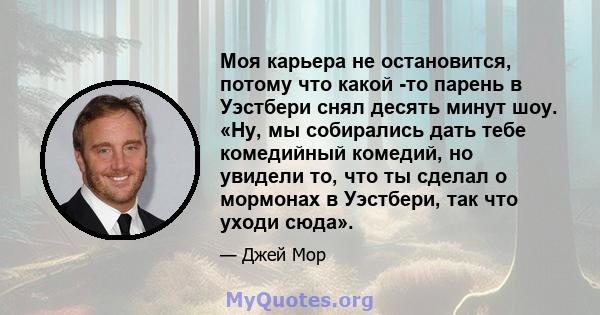 Моя карьера не остановится, потому что какой -то парень в Уэстбери снял десять минут шоу. «Ну, мы собирались дать тебе комедийный комедий, но увидели то, что ты сделал о мормонах в Уэстбери, так что уходи сюда».