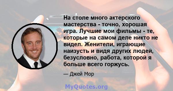 На столе много актерского мастерства - точно, хорошая игра. Лучшие мои фильмы - те, которые на самом деле никто не видел. Женители, играющие наизусть и видя других людей, безусловно, работа, которой я больше всего