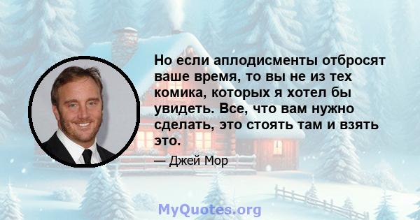 Но если аплодисменты отбросят ваше время, то вы не из тех комика, которых я хотел бы увидеть. Все, что вам нужно сделать, это стоять там и взять это.