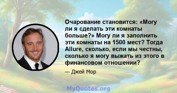 Очарование становится: «Могу ли я сделать эти комнаты больше?» Могу ли я заполнить эти комнаты на 1500 мест? Тогда Allure, сколько, если мы честны, сколько я могу выжать из этого в финансовом отношении?