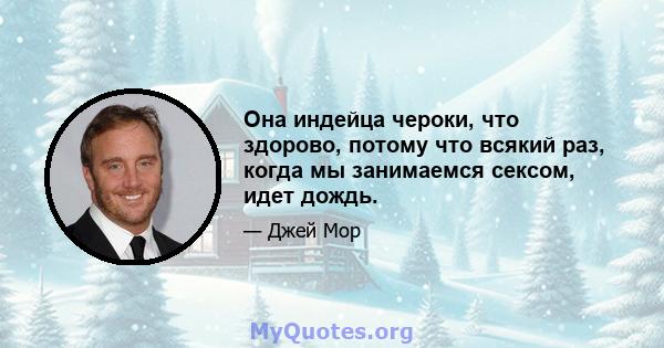 Она индейца чероки, что здорово, потому что всякий раз, когда мы занимаемся сексом, идет дождь.