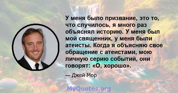 У меня было призвание, это то, что случилось, я много раз объяснял историю. У меня был мой священник, у меня были атеисты. Когда я объясняю свое обращение с атеистами, мою личную серию событий, они говорят: «О, хорошо».