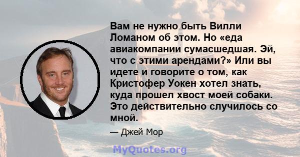 Вам не нужно быть Вилли Ломаном об этом. Но «еда авиакомпании сумасшедшая. Эй, что с этими арендами?» Или вы идете и говорите о том, как Кристофер Уокен хотел знать, куда прошел хвост моей собаки. Это действительно