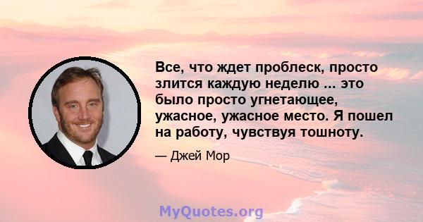 Все, что ждет проблеск, просто злится каждую неделю ... это было просто угнетающее, ужасное, ужасное место. Я пошел на работу, чувствуя тошноту.