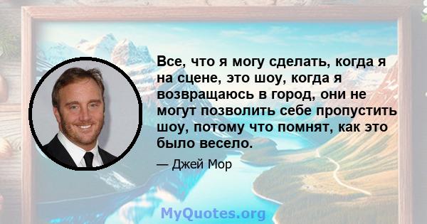 Все, что я могу сделать, когда я на сцене, это шоу, когда я возвращаюсь в город, они не могут позволить себе пропустить шоу, потому что помнят, как это было весело.