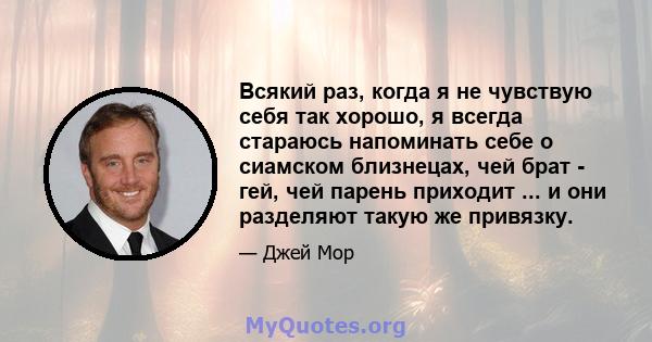 Всякий раз, когда я не чувствую себя так хорошо, я всегда стараюсь напоминать себе о сиамском близнецах, чей брат - гей, чей парень приходит ... и они разделяют такую ​​же привязку.