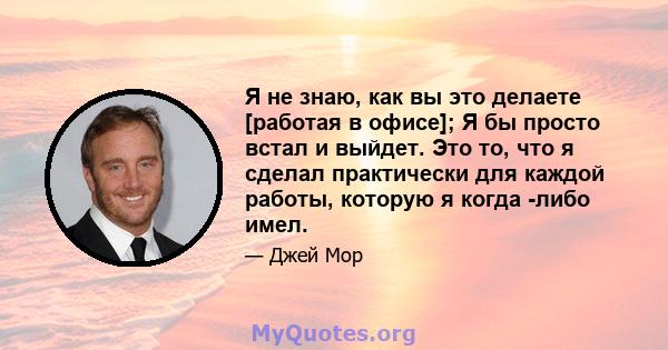 Я не знаю, как вы это делаете [работая в офисе]; Я бы просто встал и выйдет. Это то, что я сделал практически для каждой работы, которую я когда -либо имел.