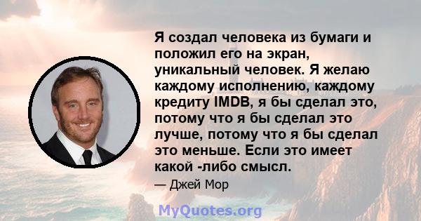 Я создал человека из бумаги и положил его на экран, уникальный человек. Я желаю каждому исполнению, каждому кредиту IMDB, я бы сделал это, потому что я бы сделал это лучше, потому что я бы сделал это меньше. Если это