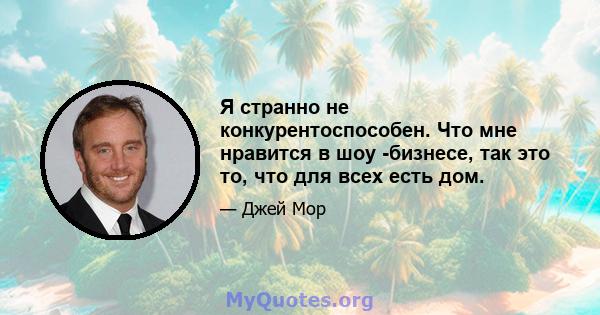 Я странно не конкурентоспособен. Что мне нравится в шоу -бизнесе, так это то, что для всех есть дом.