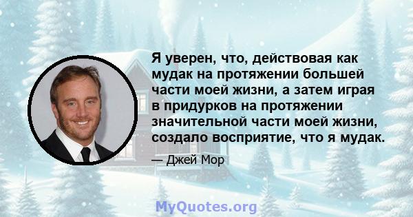 Я уверен, что, действовая как мудак на протяжении большей части моей жизни, а затем играя в придурков на протяжении значительной части моей жизни, создало восприятие, что я мудак.