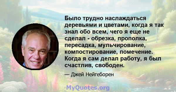 Было трудно наслаждаться деревьями и цветами, когда я так знал обо всем, чего я еще не сделал - обрезка, прополка, пересадка, мульчирование, компостирование, помечение. Когда я сам делал работу, я был счастлив, свободен.