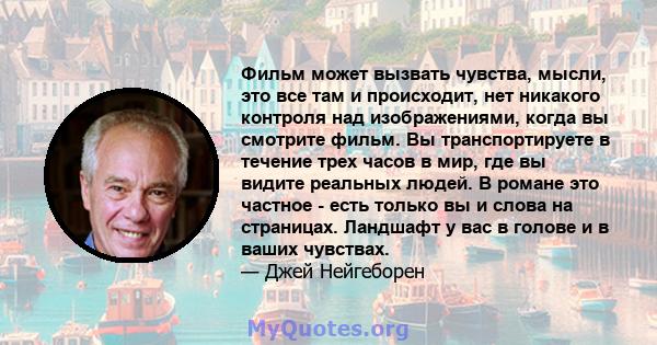 Фильм может вызвать чувства, мысли, это все там и происходит, нет никакого контроля над изображениями, когда вы смотрите фильм. Вы транспортируете в течение трех часов в мир, где вы видите реальных людей. В романе это