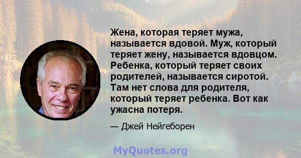 Жена, которая теряет мужа, называется вдовой. Муж, который теряет жену, называется вдовцом. Ребенка, который теряет своих родителей, называется сиротой. Там нет слова для родителя, который теряет ребенка. Вот как ужасна 