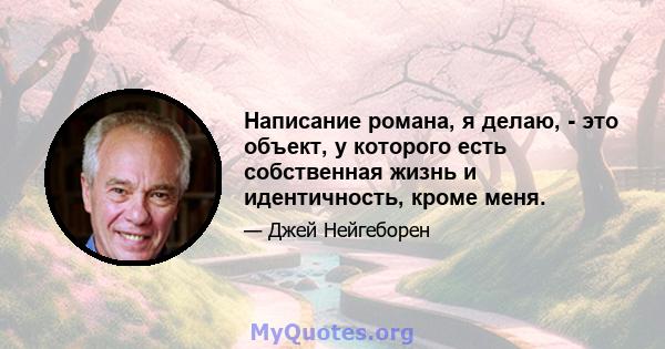 Написание романа, я делаю, - это объект, у которого есть собственная жизнь и идентичность, кроме меня.