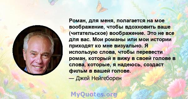 Роман, для меня, полагается на мое воображение, чтобы вдохновить ваше (читательское) воображение. Это не все для вас. Мои романы или мои истории приходят ко мне визуально. Я использую слова, чтобы перевести роман,