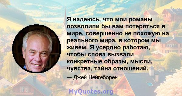 Я надеюсь, что мои романы позволили бы вам потеряться в мире, совершенно не похожую на реального мира, в котором мы живем. Я усердно работаю, чтобы слова вызвали конкретные образы, мысли, чувства, тайна отношений.