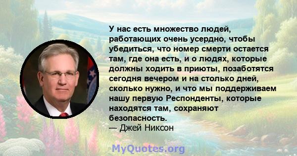 У нас есть множество людей, работающих очень усердно, чтобы убедиться, что номер смерти остается там, где она есть, и о людях, которые должны ходить в приюты, позаботятся сегодня вечером и на столько дней, сколько