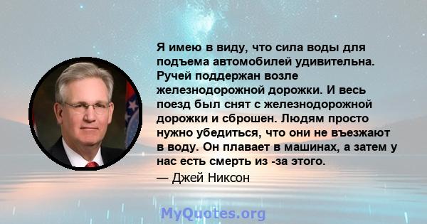 Я имею в виду, что сила воды для подъема автомобилей удивительна. Ручей поддержан возле железнодорожной дорожки. И весь поезд был снят с железнодорожной дорожки и сброшен. Людям просто нужно убедиться, что они не