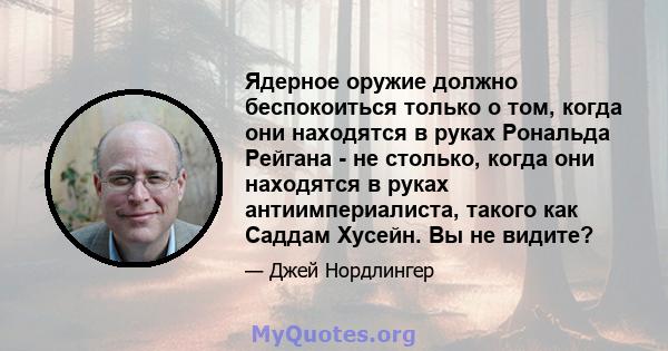 Ядерное оружие должно беспокоиться только о том, когда они находятся в руках Рональда Рейгана - не столько, когда они находятся в руках антиимпериалиста, такого как Саддам Хусейн. Вы не видите?