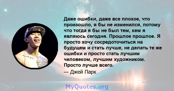 Даже ошибки, даже все плохое, что произошло, я бы не изменился, потому что тогда я бы не был тем, кем я являюсь сегодня. Прошлое прошлое. Я просто хочу сосредоточиться на будущем и стать лучше, не делать те же ошибки и