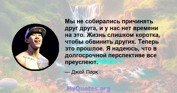 Мы не собирались причинять друг друга, и у нас нет времени на это. Жизнь слишком коротка, чтобы обвинить других. Теперь это прошлое. Я надеюсь, что в долгосрочной перспективе все преуспеют.