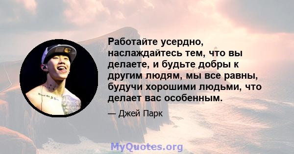 Работайте усердно, наслаждайтесь тем, что вы делаете, и будьте добры к другим людям, мы все равны, будучи хорошими людьми, что делает вас особенным.