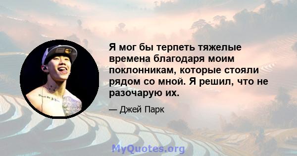 Я мог бы терпеть тяжелые времена благодаря моим поклонникам, которые стояли рядом со мной. Я решил, что не разочарую их.