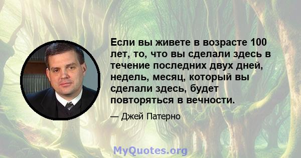 Если вы живете в возрасте 100 лет, то, что вы сделали здесь в течение последних двух дней, недель, месяц, который вы сделали здесь, будет повторяться в вечности.