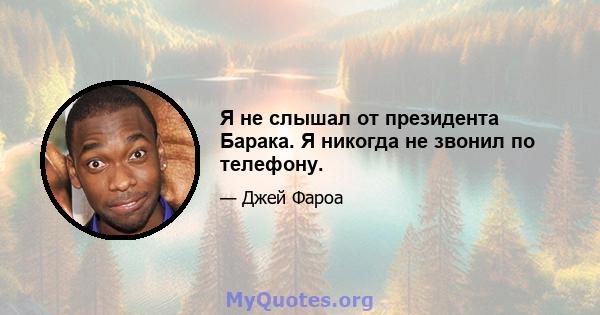 Я не слышал от президента Барака. Я никогда не звонил по телефону.