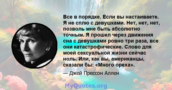 Все в порядке. Если вы настаиваете. Я не сплю с девушками. Нет, нет, нет, позволь мне быть абсолютно точным. Я прошел через движения сна с девушками ровно три раза, все они катастрофические. Слово для моей сексуальной