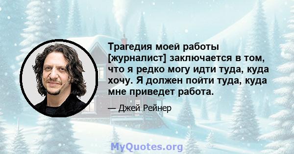 Трагедия моей работы [журналист] заключается в том, что я редко могу идти туда, куда хочу. Я должен пойти туда, куда мне приведет работа.