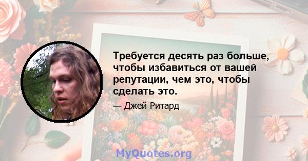 Требуется десять раз больше, чтобы избавиться от вашей репутации, чем это, чтобы сделать это.