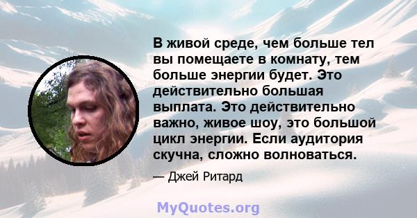 В живой среде, чем больше тел вы помещаете в комнату, тем больше энергии будет. Это действительно большая выплата. Это действительно важно, живое шоу, это большой цикл энергии. Если аудитория скучна, сложно волноваться.