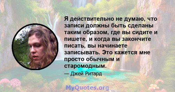 Я действительно не думаю, что записи должны быть сделаны таким образом, где вы сидите и пишете, и когда вы закончите писать, вы начинаете записывать. Это кажется мне просто обычным и старомодным.