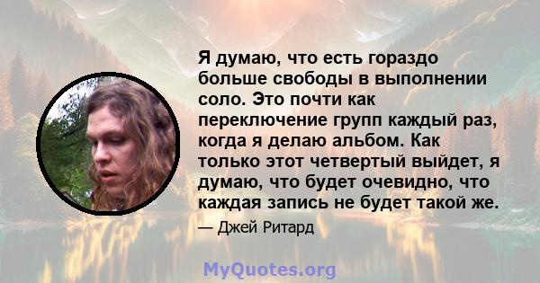 Я думаю, что есть гораздо больше свободы в выполнении соло. Это почти как переключение групп каждый раз, когда я делаю альбом. Как только этот четвертый выйдет, я думаю, что будет очевидно, что каждая запись не будет