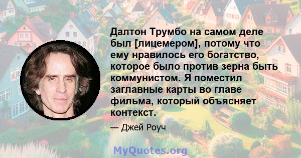 Далтон Трумбо на самом деле был [лицемером], потому что ему нравилось его богатство, которое было против зерна быть коммунистом. Я поместил заглавные карты во главе фильма, который объясняет контекст.