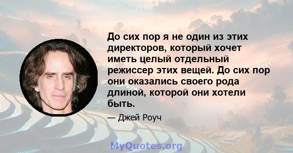 До сих пор я не один из этих директоров, который хочет иметь целый отдельный режиссер этих вещей. До сих пор они оказались своего рода длиной, которой они хотели быть.