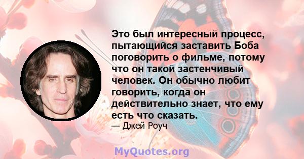 Это был интересный процесс, пытающийся заставить Боба поговорить о фильме, потому что он такой застенчивый человек. Он обычно любит говорить, когда он действительно знает, что ему есть что сказать.