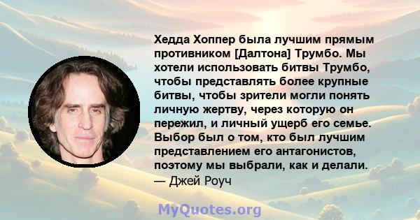 Хедда Хоппер была лучшим прямым противником [Далтона] Трумбо. Мы хотели использовать битвы Трумбо, чтобы представлять более крупные битвы, чтобы зрители могли понять личную жертву, через которую он пережил, и личный